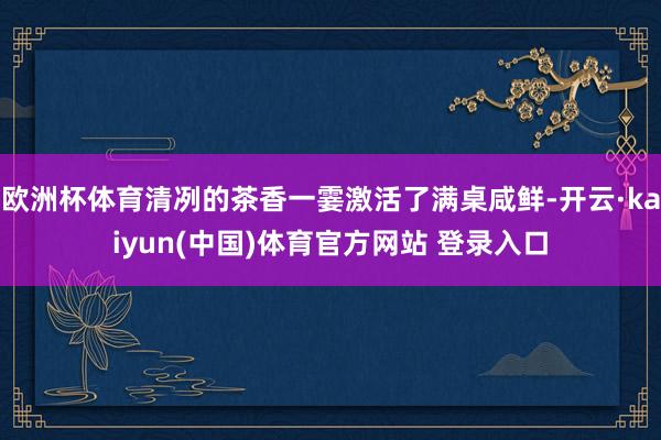 欧洲杯体育清冽的茶香一霎激活了满桌咸鲜-开云·kaiyun(中国)体育官方网站 登录入口