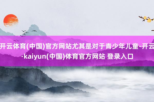 开云体育(中国)官方网站尤其是对于青少年儿童-开云·kaiy