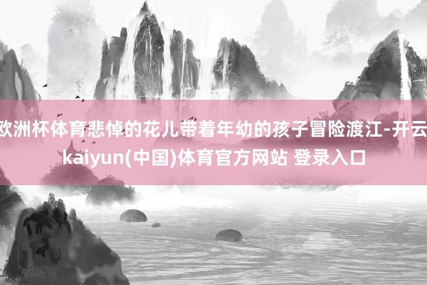 欧洲杯体育悲悼的花儿带着年幼的孩子冒险渡江-开云·kaiyu