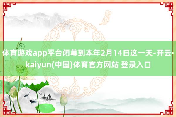 体育游戏app平台闭幕到本年2月14日这一天-开云·kaiyun(中国)体育官方网站 登录入口 体育游戏app平台闭幕到本年2月14日这一天-开云·kaiy