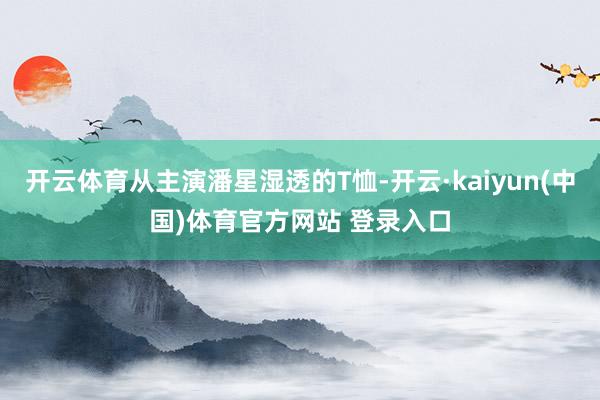 开云体育从主演潘星湿透的T恤-开云·kaiyun(中国)体育官方网站 登录入口 开云体育从主演潘星湿透的T恤-开云·kaiyun(中国)体育