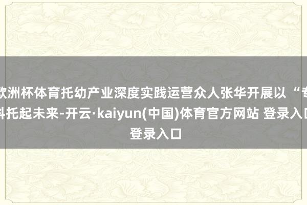 欧洲杯体育托幼产业深度实践运营众人张华开展以 “专科托起未来