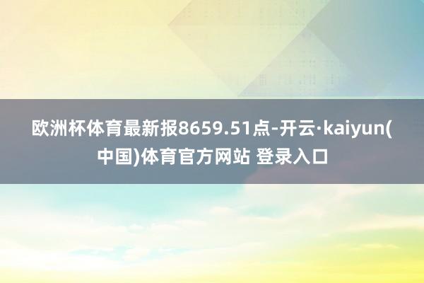 欧洲杯体育最新报8659.51点-开云·kaiyun(中国)体育官方网站 登录入口