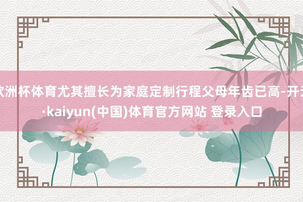 欧洲杯体育尤其擅长为家庭定制行程父母年齿已高-开云·kaiyun(中国)体育官方网站 登录入口