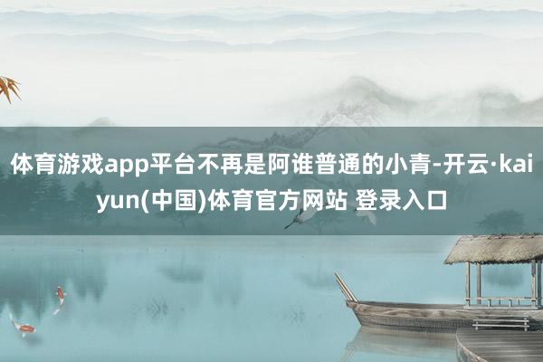 体育游戏app平台不再是阿谁普通的小青-开云·kaiyun(中国)体育官方网站 登录入口