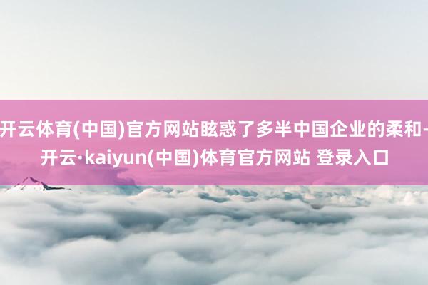 开云体育(中国)官方网站眩惑了多半中国企业的柔和-开云·kaiyun(中国)体育官方网站 登录入口