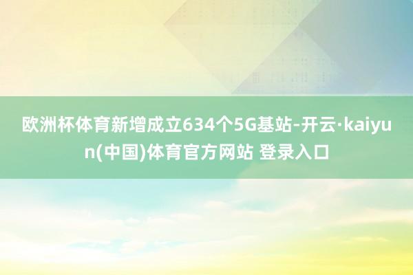 欧洲杯体育新增成立634个5G基站-开云·kaiyun(中国)体育官方网站 登录入口