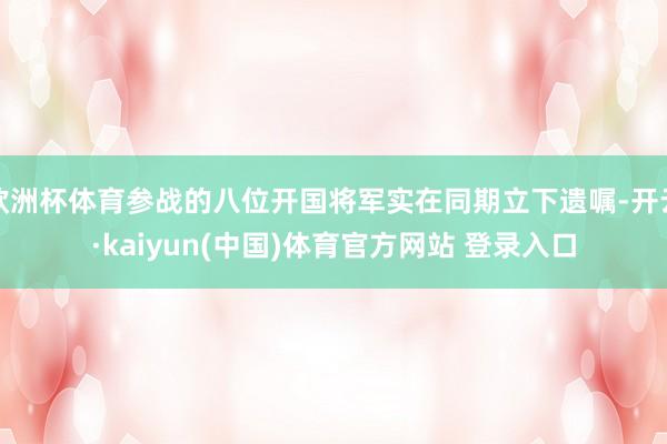 欧洲杯体育参战的八位开国将军实在同期立下遗嘱-开云·kaiy