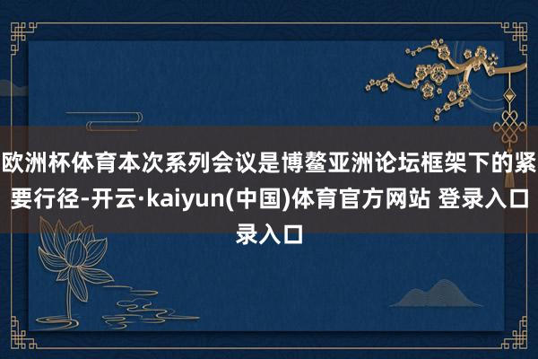 欧洲杯体育 本次系列会议是博鳌亚洲论坛框架下的紧要行径-开云·kaiyun(中国)体育官方网站 登录入口