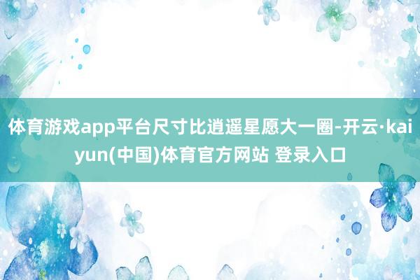 体育游戏app平台尺寸比逍遥星愿大一圈-开云·kaiyun(中国)体育官方网站 登录入口