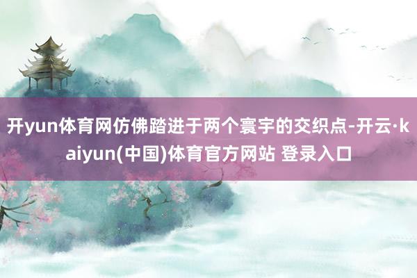 开yun体育网仿佛踏进于两个寰宇的交织点-开云·kaiyun