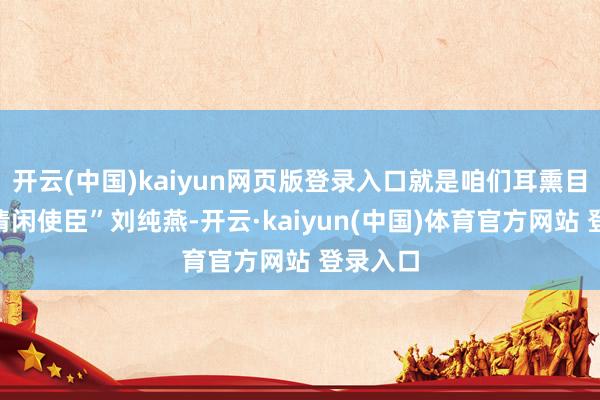 开云(中国)kaiyun网页版登录入口就是咱们耳熏目染的“清闲使臣”刘纯燕-开云·kaiyun(中国)体育官方网站 登录入口