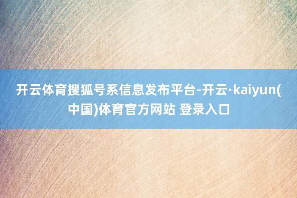 开云体育搜狐号系信息发布平台-开云·kaiyun(中国)体育官方网站 登录入口