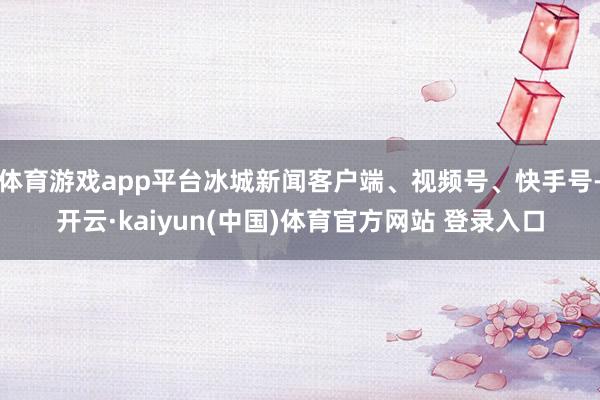 体育游戏app平台冰城新闻客户端、视频号、快手号-开云·kaiyun(中国)体育官方网站 登录入口