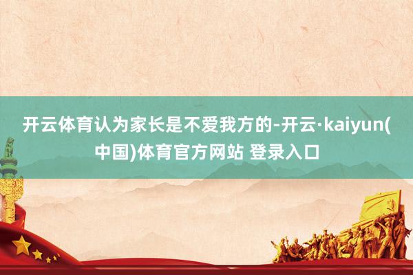 开云体育认为家长是不爱我方的-开云·kaiyun(中国)体育官方网站 登录入口