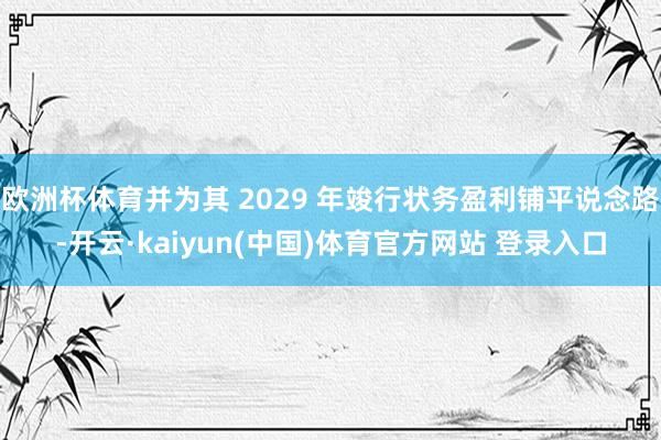 欧洲杯体育并为其 2029 年竣行状务盈利铺平说念路-开云·kaiyun(中国)体育官方网站 登录入口
