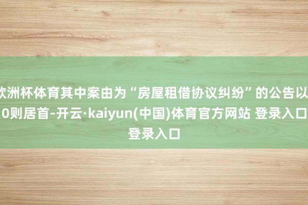 欧洲杯体育其中案由为“房屋租借协议纠纷”的公告以10则居首-开云·kaiyun(中国)体育官方网站 登录入口