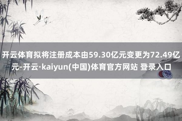 开云体育拟将注册成本由59.30亿元变更为72.49亿元-开云·kaiyun(中国)体育官方网站 登录入口