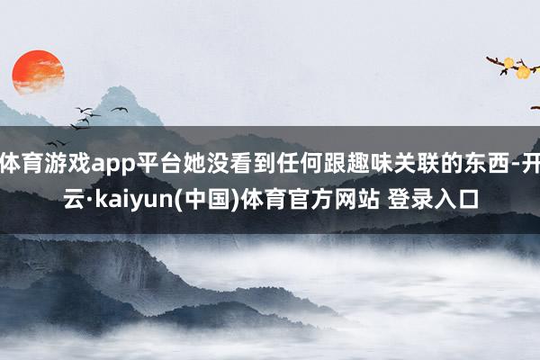 体育游戏app平台她没看到任何跟趣味关联的东西-开云·kaiyun(中国)体育官方网站 登录入口
