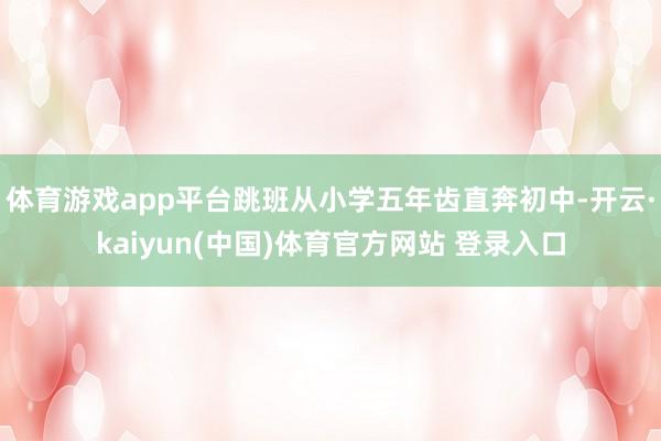 体育游戏app平台跳班从小学五年齿直奔初中-开云·kaiyu