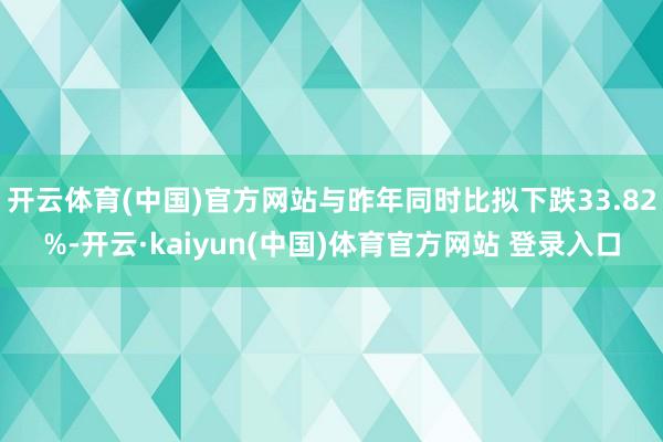 开云体育(中国)官方网站与昨年同时比拟下跌33.82%-开云