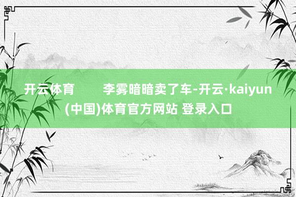 开云体育        李雾暗暗卖了车-开云·kaiyun(中国)体育官方网站 登录入口