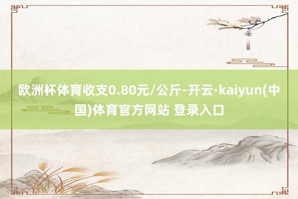 欧洲杯体育收支0.80元/公斤-开云·kaiyun(中国)体育官方网站 登录入口
