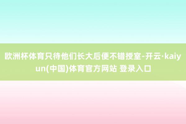 欧洲杯体育只待他们长大后便不错授室-开云·kaiyun(中国