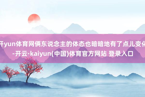 开yun体育网俩东说念主的体态也暗暗地有了点儿变化-开云·kaiyun(中国)体育官方网站 登录入口