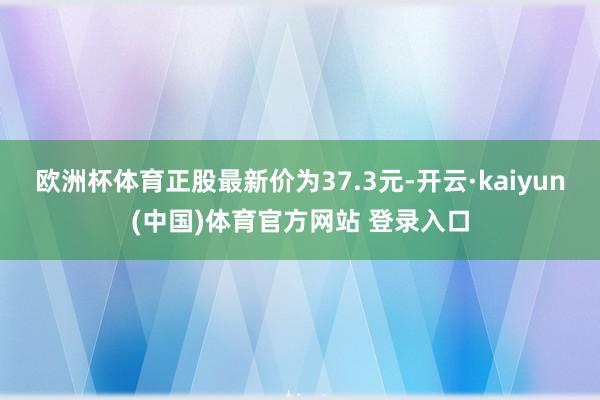 欧洲杯体育正股最新价为37.3元-开云·kaiyun(中国)体育官方网站 登录入口