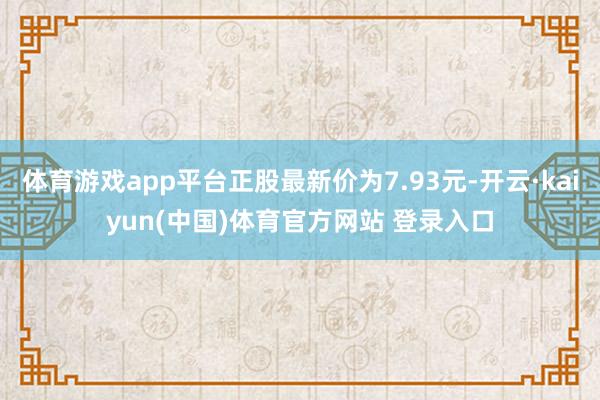 体育游戏app平台正股最新价为7.93元-开云·kaiyun(中国)体育官方网站 登录入口