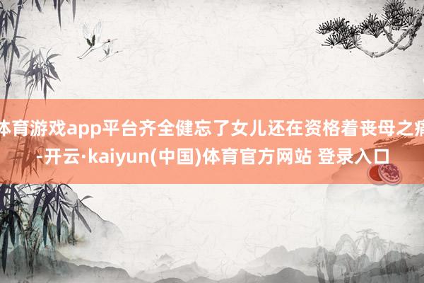 体育游戏app平台齐全健忘了女儿还在资格着丧母之痛-开云·kaiyun(中国)体育官方网站 登录入口