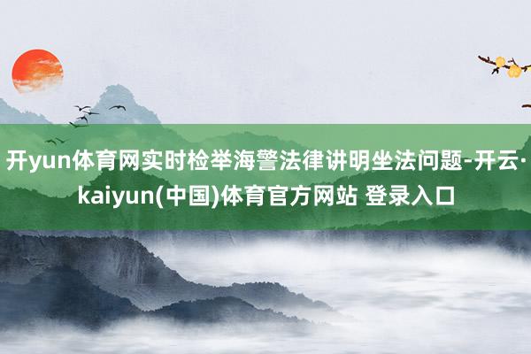 开yun体育网实时检举海警法律讲明坐法问题-开云·kaiyun(中国)体育官方网站 登录入口