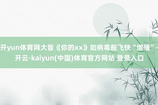 开yun体育网大皆《你的xx》如病毒般飞快“增殖”-开云·kaiyun(中国)体育官方网站 登录入口