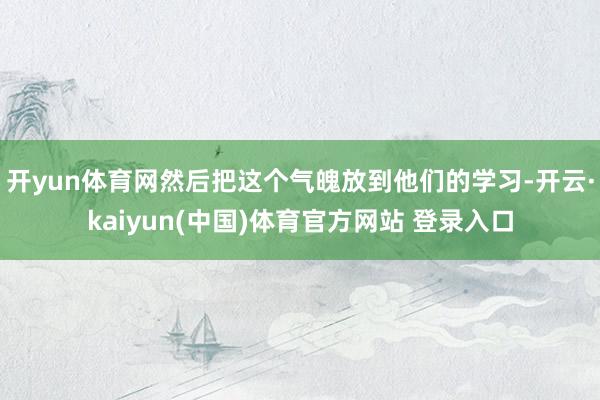 开yun体育网然后把这个气魄放到他们的学习-开云·kaiyun(中国)体育官方网站 登录入口