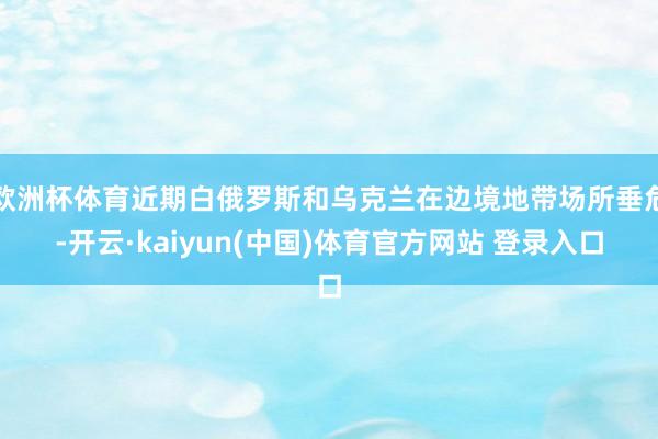 欧洲杯体育近期白俄罗斯和乌克兰在边境地带场所垂危-开云·kaiyun(中国)体育官方网站 登录入口