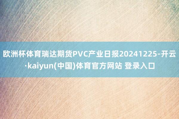欧洲杯体育瑞达期货PVC产业日报20241225-开云·kaiyun(中国)体育官方网站 登录入口