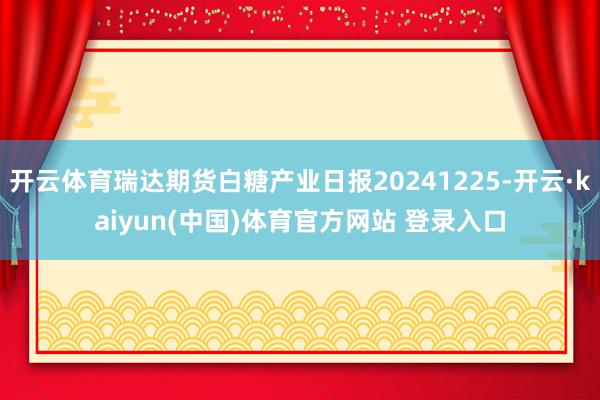 开云体育瑞达期货白糖产业日报20241225-开云·kaiyun(中国)体育官方网站 登录入口