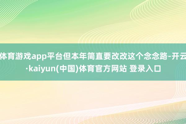 体育游戏app平台但本年简直要改改这个念念路-开云·kaiyun(中国)体育官方网站 登录入口