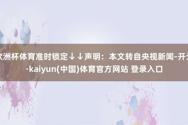欧洲杯体育准时锁定↓↓声明：本文转自央视新闻-开云·kaiyun(中国)体育官方网站 登录入口