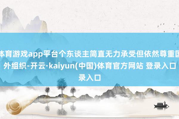 体育游戏app平台个东谈主简直无力承受但依然尊重国外组织-开云·kaiyun(中国)体育官方网站 登录入口