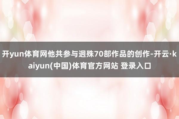 开yun体育网他共参与迥殊70部作品的创作-开云·kaiyun(中国)体育官方网站 登录入口