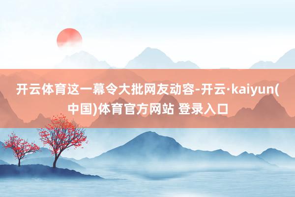 开云体育这一幕令大批网友动容-开云·kaiyun(中国)体育