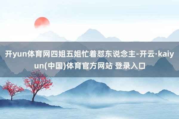 开yun体育网四姐五姐忙着怼东说念主-开云·kaiyun(中国)体育官方网站 登录入口