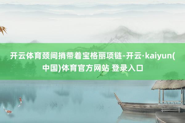 开云体育颈间捎带着宝格丽项链-开云·kaiyun(中国)体育官方网站 登录入口