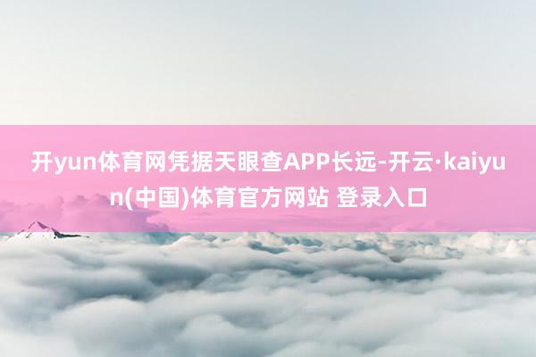 开yun体育网凭据天眼查APP长远-开云·kaiyun(中国)体育官方网站 登录入口