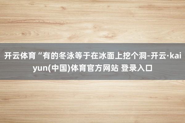 开云体育“有的冬泳等于在冰面上挖个洞-开云·kaiyun(中