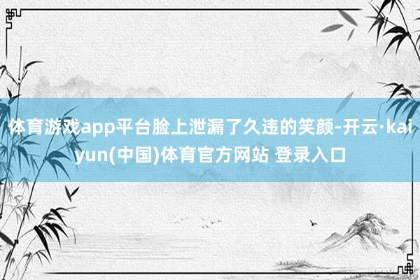体育游戏app平台脸上泄漏了久违的笑颜-开云·kaiyun(中国)体育官方网站 登录入口