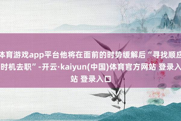 体育游戏app平台他将在面前的时势缓解后“寻找顺应的时机去职”-开云·kaiyun(中国)体育官方网站 登录入口