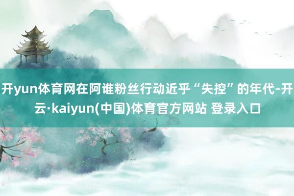 开yun体育网在阿谁粉丝行动近乎“失控”的年代-开云·kai